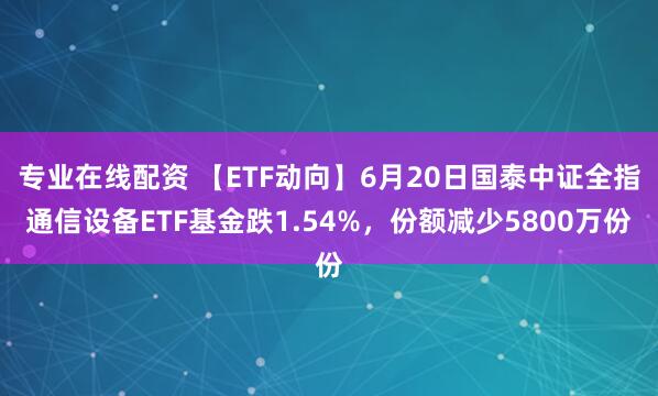 专业在线配资 【ETF动向】6月20日国泰中证全指通信设备ETF基金跌1.54%，份额减少5800万份