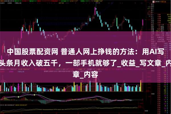 中国股票配资网 普通人网上挣钱的方法：用AI写微头条月收入破五千，一部手机就够了_收益_写文章_内容