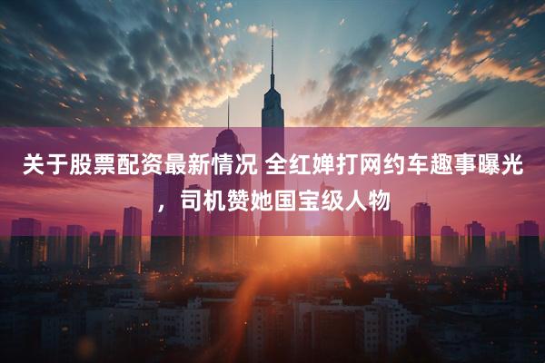 关于股票配资最新情况 全红婵打网约车趣事曝光，司机赞她国宝级人物