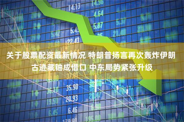 关于股票配资最新情况 特朗普扬言再次轰炸伊朗 古迹藏铀成借口 中东局势紧张升级