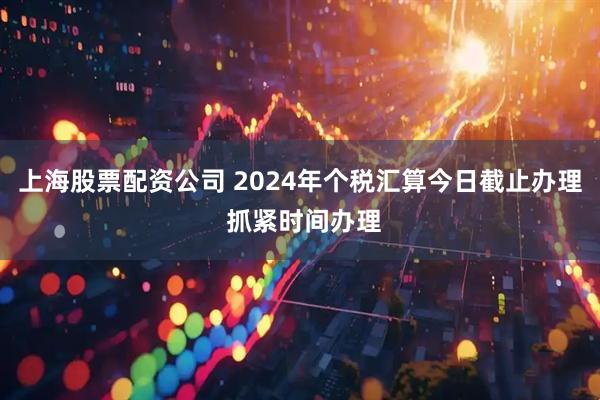 上海股票配资公司 2024年个税汇算今日截止办理 抓紧时间办理