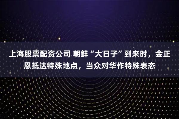 上海股票配资公司 朝鲜“大日子”到来时，金正恩抵达特殊地点，当众对华作特殊表态