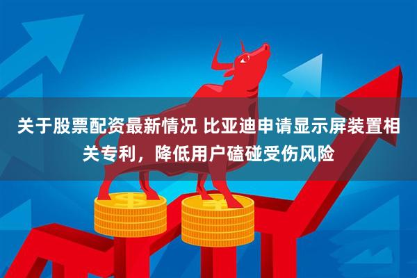 关于股票配资最新情况 比亚迪申请显示屏装置相关专利，降低用户磕碰受伤风险