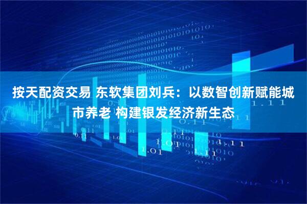 按天配资交易 东软集团刘兵：以数智创新赋能城市养老 构建银发经济新生态