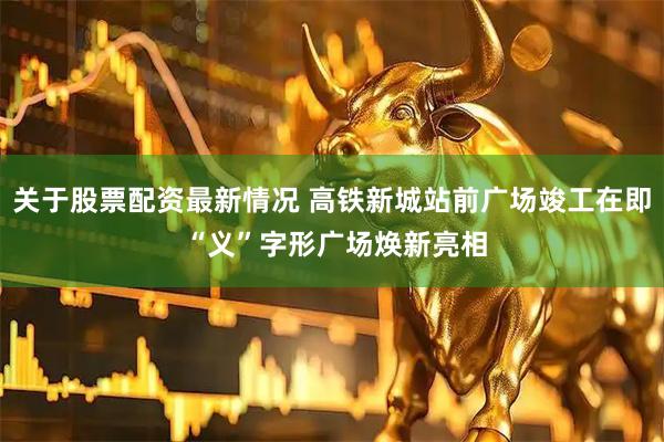 关于股票配资最新情况 高铁新城站前广场竣工在即 “义”字形广场焕新亮相