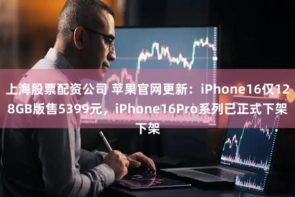 上海股票配资公司 苹果官网更新：iPhone16仅128GB版售5399元，iPhone16Pro系列已正式下架