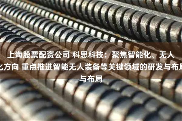 上海股票配资公司 科思科技：聚焦智能化、无人化方向 重点推进智能无人装备等关键领域的研发与布局
