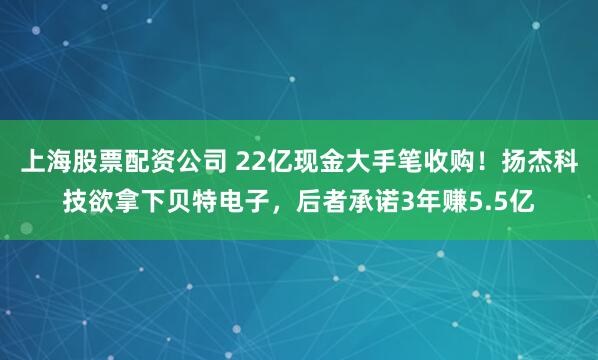 上海股票配资公司 22亿现金大手笔收购！扬杰科技欲拿下贝特电子，后者承诺3年赚5.5亿