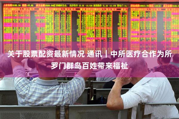 关于股票配资最新情况 通讯｜中所医疗合作为所罗门群岛百姓带来福祉