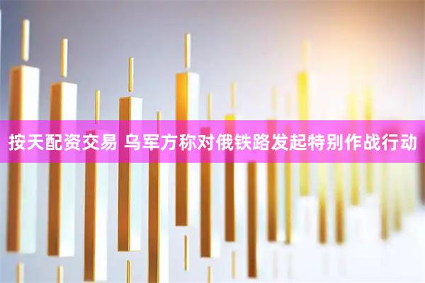 按天配资交易 乌军方称对俄铁路发起特别作战行动