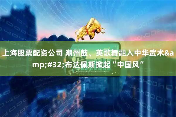 上海股票配资公司 潮州鼓、英歌舞融入中华武术&#32;布达佩斯掀起“中国风”