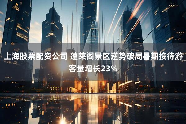 上海股票配资公司 蓬莱阁景区逆势破局暑期接待游客量增长23%