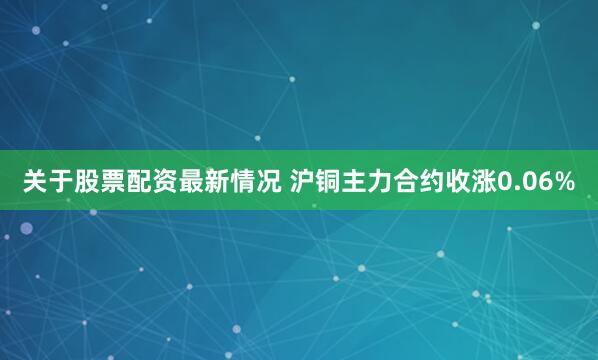 关于股票配资最新情况 沪铜主力合约收涨0.06%
