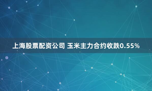 上海股票配资公司 玉米主力合约收跌0.55%