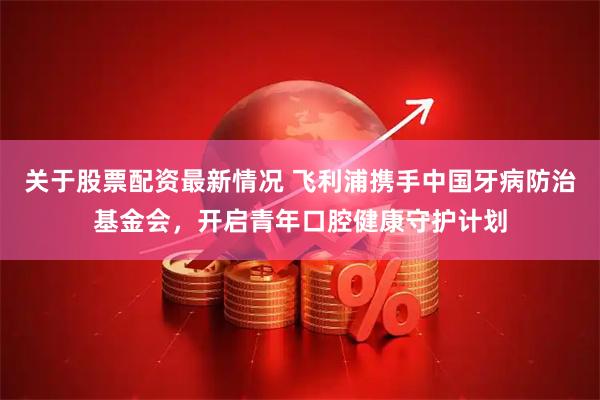 关于股票配资最新情况 飞利浦携手中国牙病防治基金会，开启青年口腔健康守护计划