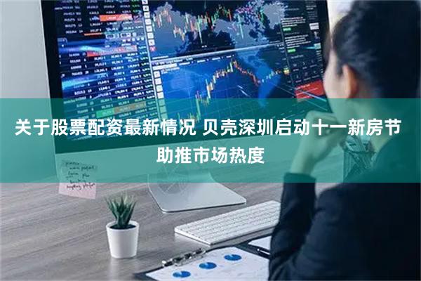 关于股票配资最新情况 贝壳深圳启动十一新房节 助推市场热度