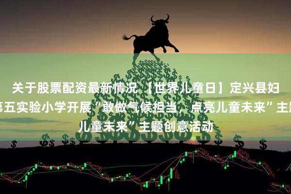关于股票配资最新情况 【世界儿童日】定兴县妇联携手县第五实验小学开展“敢做气候担当，点亮儿童未来”主题创意活动