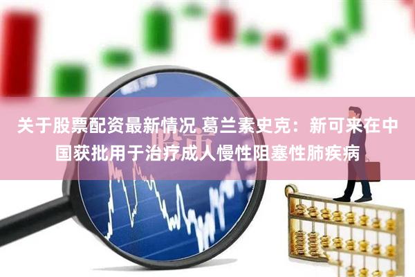 关于股票配资最新情况 葛兰素史克：新可来在中国获批用于治疗成人慢性阻塞性肺疾病