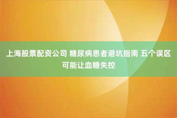 上海股票配资公司 糖尿病患者避坑指南 五个误区可能让血糖失控