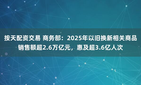 按天配资交易 商务部：2025年以旧换新相关商品销售额超2.6万亿元，惠及超3.6亿人次