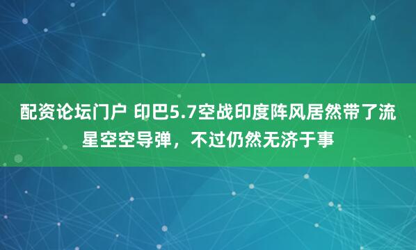 配资论坛门户 印巴5.7空战印度阵风居然带了流星空空导弹，不过仍然无济于事