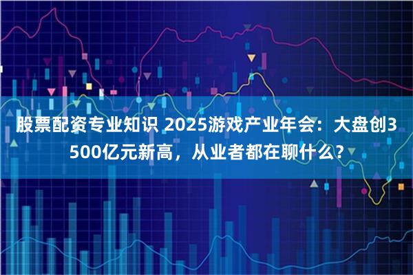 股票配资专业知识 2025游戏产业年会：大盘创3500亿元新高，从业者都在聊什么？
