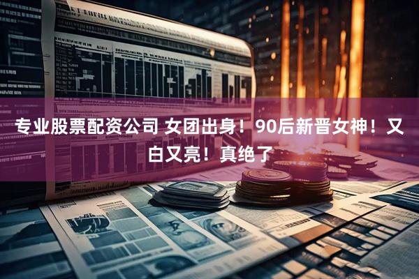 专业股票配资公司 女团出身！90后新晋女神！又白又亮！真绝了