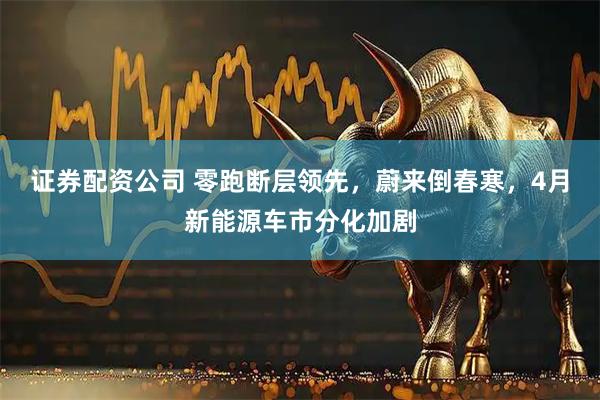 证券配资公司 零跑断层领先，蔚来倒春寒，4月新能源车市分化加剧