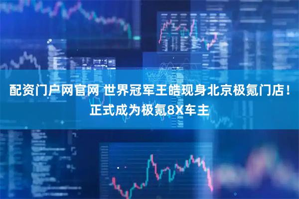 配资门户网官网 世界冠军王皓现身北京极氪门店！正式成为极氪8X车主