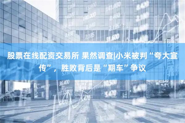 股票在线配资交易所 果然调查|小米被判“夸大宣传”，胜败背后是“期车”争议