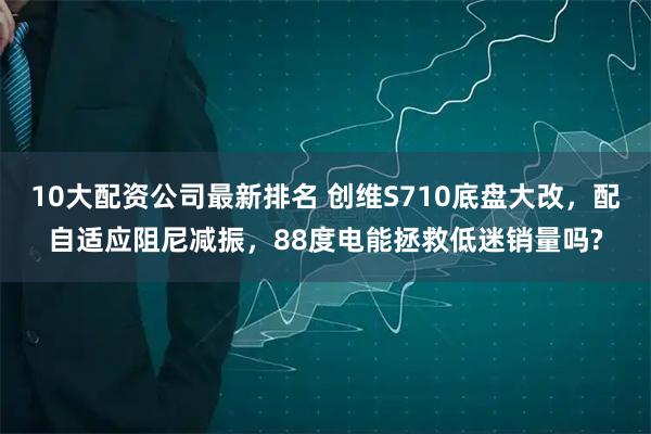 10大配资公司最新排名 创维S710底盘大改，配自适应阻尼减振，88度电能拯救低迷销量吗?