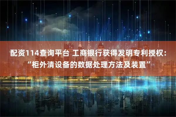 配资114查询平台 工商银行获得发明专利授权：“柜外清设备的数据处理方法及装置”
